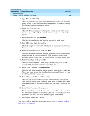 Page 378DEFINITY ECS Release 8.2
Administrator’s Guide  555-233-506  Issue 1.1
June 2000
Managing trunks 
354 Adding a CO, FX, or WATS trunk group 
12
4. Type 85 in the COR field.
This field controls which users can make and receive calls over this trunk 
group. Assign a class of restriction that’s appropriate for the COR calling 
permissions administered on your system.
5. In the TAC field, type 
105.
This field defines a unique code that you or your users can dial to access 
this trunk group. The code also...