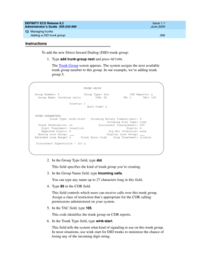 Page 380DEFINITY ECS Release 8.2
Administrator’s Guide  555-233-506  Issue 1.1
June 2000
Managing trunks 
356 Adding a DID trunk group 
12
Instructions
To add the new Direct Inward Dialing (DID) trunk-group:
1. Type 
add trunk-group next and press RETURN.
The Trunk Group
 screen appears. The system assigns the next available 
trunk group number to this group. In our example, we’re adding trunk 
group 5.
2. In the Group Type field, type 
did.
This field specifies the kind of trunk group you’re creating.
3. In the...