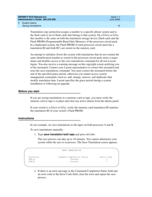 Page 39DEFINITY ECS Release 8.2
Administrator’s Guide  555-233-506  Issue 1.1
June 2000
System basics 
15 Saving translations 
1
Translation copy protection assigns a number to a specific phone system and to 
the flash card or set of flash cards that belong to that system. On a G3csi or G3si, 
this number is the same on both the translation storage device (flash card) and the 
Flash PROM (Programmable Read Only Memory) of the processor circuit pack. 
In a duplicated system, the Flash PROM of each processor...