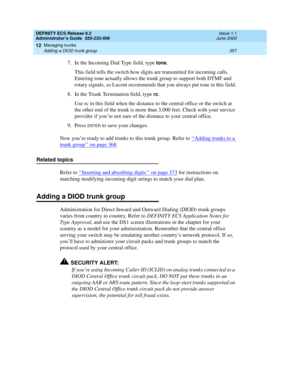 Page 381DEFINITY ECS Release 8.2
Administrator’s Guide  555-233-506  Issue 1.1
June 2000
Managing trunks 
357 Adding a DIOD trunk group 
12
7. In the Incoming Dial Type field, type tone.
This field tells the switch how digits are transmitted for incoming calls. 
Entering tone actually allows the trunk group to support both DTMF and 
rotary signals, so Lucent recommends that you always put tone in this field.
8. In the Trunk Termination field, type 
rc.
Use rc in this field when the distance to the central office...