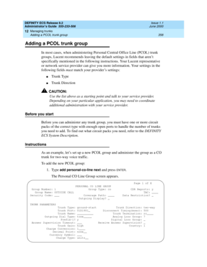 Page 382DEFINITY ECS Release 8.2
Administrator’s Guide  555-233-506  Issue 1.1
June 2000
Managing trunks 
358 Adding a PCOL trunk group 
12
Adding a PCOL trunk group
In most cases, when administering Personal Central Office Line (PCOL) trunk 
groups, Lucent recommends leaving the default settings in fields that aren’t 
specifically mentioned in the following instructions. Your Lucent representative 
or network service provider can give you more information. Your settings in the 
following fields must match your...