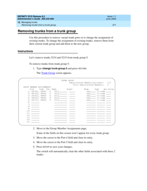 Page 395DEFINITY ECS Release 8.2
Administrator’s Guide  555-233-506  Issue 1.1
June 2000
Managing trunks 
371 Removing trunks from a trunk group 
12
Removing trunks from a trunk group
Use this procedure to remove vacant trunk ports or to change the assignment of 
existing trunks. To change the assignment of existing trunks, remove them from 
their current trunk group and add them to the new group.
Instructions
Let’s remove trunks 5214 and 5215 from trunk group 5.
To remove trunks from trunk group 5:
1. Type...