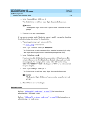 Page 398DEFINITY ECS Release 8.2
Administrator’s Guide  555-233-506  Issue 1.1
June 2000
Managing trunks 
374 Inserting and absorbing digits 
12
4. In the Expected Digits field, type 4.
This field tells the switch how many digits the central office sends.
NOTE:
The Expected digits field doesn’t appear on the screen for tie trunk 
groups.
5. Press 
ENTER to save your changes.
If your service provider sends 7 digits but you only need 5, you need to absorb the 
first 2 digits in the digit string. To absorb digits:...