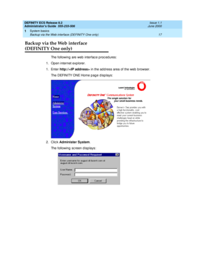 Page 41DEFINITY ECS Release 8.2
Administrator’s Guide  555-233-506  Issue 1.1
June 2000
System basics 
17 Backup via the Web interface (DEFINITY One only) 
1
Backup via the Web interface 
(DEFINITY One only) 
The following are web  interfac e p roc ed ures:
1. Open internet exp lorer.
1. Enter http://
 in the add ress area of the web  b rowser.
Th e  D EFI N I TY O N E H o m e  p a g e  d i s p l a ys :  
2. Click Administer System
.
The following sc reen d isp lays: 