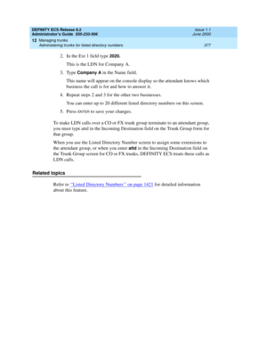 Page 401DEFINITY ECS Release 8.2
Administrator’s Guide  555-233-506  Issue 1.1
June 2000
Managing trunks 
377 Administering trunks for listed directory numbers 
12
2. In the Ext 1 field type 2020.
This is the LDN for Company A.
3. Type 
Company A in the Name field.
This name will appear on the console display so the attendant knows which 
business the call is for and how to answer it.
4. Repeat steps 2 and 3 for the other two businesses.
You can enter up to 20 different listed directory numbers on this screen....