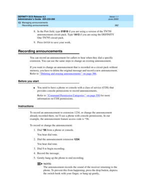 Page 406DEFINITY ECS Release 8.2
Administrator’s Guide  555-233-506  Issue 1.1
June 2000
Managing announcements 
382 Recording announcements 
13
8. In the Port field, type 01B18 if you are using a version of the TN750 
announcement circuit pack. Type 
1A13 if you are using the DEFINITY 
One TN795 circuit pack.
9. Press 
ENTER to save your work.
Recording announcements
You can record an announcement for callers to hear when they dial a specific 
extension. You can use the same steps to change an existing...