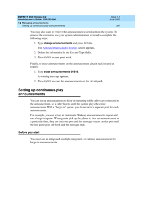 Page 411DEFINITY ECS Release 8.2
Administrator’s Guide  555-233-506  Issue 1.1
June 2000
Managing announcements 
387 Setting up continuous-play announcements 
13
You may also want to remove the announcement extension from the system. To 
remove the extension, use your system administration terminal to complete the 
following steps:
1. Type 
change announcements and press RETURN.
The Announcements/Audio Sources
 screen appears.
2. Delete the information in the Ext and Type fields.
3. Press 
ENTER to save your...