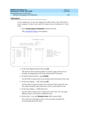 Page 414DEFINITY ECS Release 8.2
Administrator’s Guide  555-233-506  Issue 1.1
June 2000
Managing group communication 
390 Setting up voice paging over loudspeakers 
14
Instructions
As an example, let’s set up voice paging for an office with 5 zones. We’ll allow 
users to page all 5 zones at once, and we’ll assign a class of restriction of 1 to all 
zones.
1. Type 
change paging loudspeaker and press RETURN.
The Loudspeaker Paging
 screen appears. 
2. In the Voice Paging Timeout field, type 
30.
This field sets...