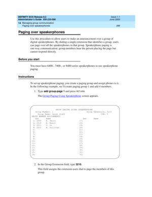 Page 420DEFINITY ECS Release 8.2
Administrator’s Guide  555-233-506  Issue 1.1
June 2000
Managing group communication 
396 Paging over speakerphones 
14
Paging over speakerphones
Use this procedure to allow users to make an announcement over a group of 
digital speakerphones. By dialing a single extension that identifies a group, users 
can page over all the speakerphones in that group. Speakerphone paging is 
one-way communication: group members hear the person placing the page but 
cannot respond directly....