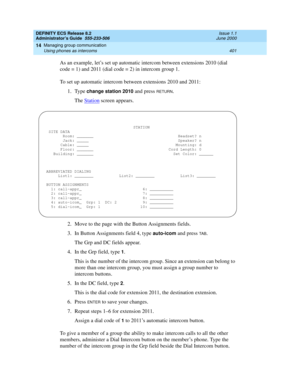 Page 425DEFINITY ECS Release 8.2
Administrator’s Guide  555-233-506  Issue 1.1
June 2000
Managing group communication 
401 Using phones as intercoms 
14
As an example, let’s set up automatic intercom between extensions 2010 (dial 
code = 1) and 2011 (dial code = 2) in intercom group 1.
To set up automatic intercom between extensions 2010 and 2011:
1. Type 
change station 2010 and press RETURN. 
The Station
 screen appears.
2. Move to the page with the Button Assignments fields.
3. In Button Assignments field 4,...