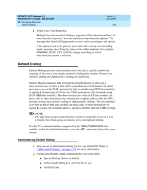 Page 437DEFINITY ECS Release 8.2
Administrator’s Guide  555-233-506  Issue 1.1
June 2000
Managing data calls 
413 Default Dialing 
15
nWorld-Class Tone Detection
Multiple-line data-terminal dialing is supported if the administered level of 
tone detection is precise. You can administer tone-detection options. The 
message that Data Call Setup sends to users varies according to the option.
If the option is not set to precise, and a data call is set up over an analog 
trunk, messages describing the status of the...