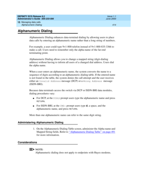 Page 438DEFINITY ECS Release 8.2
Administrator’s Guide  555-233-506  Issue 1.1
June 2000
Managing data calls 
414 Alphanumeric Dialing 
15
Alphanumeric Dialing
Alphanumeric Dialing enhances data-terminal dialing by allowing users to place 
data calls by entering an alphanumeric name rather than a long string of numbers.
For example, a user could type 9+1-800-telefon instead of 9+1-800-835-3366 to 
make a call. Users need to remember only the alpha-name of the far-end 
terminating point.
Alphanumeric Dialing...