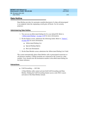 Page 439DEFINITY ECS Release 8.2
Administrator’s Guide  555-233-506  Issue 1.1
June 2000
Managing data calls 
415 Data Hotline 
15
Data Hotline
Data Hotline provides for automatic-nondial placement of a data call preassigned 
to an endpoint when the originating switch goes off-hook. Use for security 
purposes.
Administering Data Hotline
1. You can use an abbreviated dialing list for your default ID. Refer to 
‘‘
Abbreviated Dialing’’ on page 1139 for more information.
2. On the Station screen, administer the...