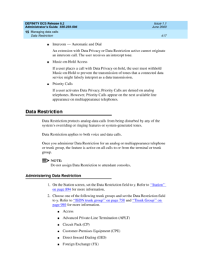 Page 441DEFINITY ECS Release 8.2
Administrator’s Guide  555-233-506  Issue 1.1
June 2000
Managing data calls 
417 Data Restriction 
15
nIntercom — Automatic and Dial
An extension with Data Privacy or Data Restriction active cannot originate 
an intercom call. The user receives an intercept tone.
nMusic-on-Hold Access
If a user places a call with Data Privacy on hold, the user must withhold 
Music-on-Hold to prevent the transmission of tones that a connected data 
service might falsely interpret as a data...
