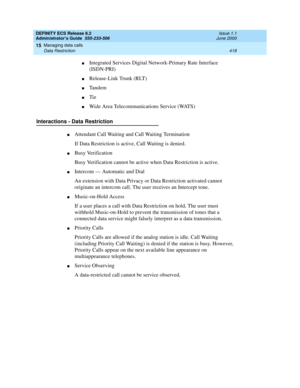 Page 442DEFINITY ECS Release 8.2
Administrator’s Guide  555-233-506  Issue 1.1
June 2000
Managing data calls 
418 Data Restriction 
15
nIntegrated Services Digital Network-Primary Rate Interface 
(ISDN-PRI)
nRelease-Link Trunk (RLT)
nTandem
nTie
nWide Area Telecommunications Service (WATS)
Interactions - Data Restriction
nAttendant Call Waiting and Call Waiting Termination
If Data Restriction is active, Call Waiting is denied.
nBusy Verification
Busy Verification cannot be active when Data Restriction is...