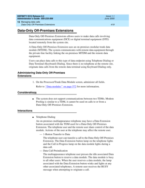 Page 443DEFINITY ECS Release 8.2
Administrator’s Guide  555-233-506  Issue 1.1
June 2000
Managing data calls 
419 Data-Only Off-Premises Extensions 
15
Data-Only Off-Premises Extensions
Data-Only Off-Premises Extensions allows users to make data calls involving 
data communications equipment (DCE) or digital terminal equipment (DTE) 
located remotely from the system site.
A Data-Only Off-Premises Extension uses an on-premises modular trunk data 
module (MTDM). The system communicates with remote data equipment...