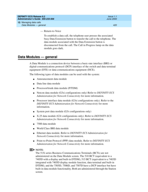 Page 444DEFINITY ECS Release 8.2
Administrator’s Guide  555-233-506  Issue 1.1
June 2000
Managing data calls 
420 Data Modules — general 
15
— Return-to-Voice
To establish a data call, the telephone user presses the associated 
busy Data Extension button to transfer the call to the telephone. The 
data module associated with the Data Extension button is 
disconnected from the call. The Call in Progress lamp on the data 
module goes dark.
Data Modules — general
A Data Module is a connection device between a...