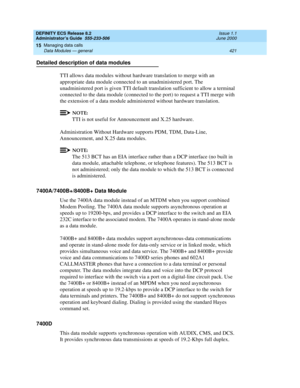 Page 445DEFINITY ECS Release 8.2
Administrator’s Guide  555-233-506  Issue 1.1
June 2000
Managing data calls 
421 Data Modules — general 
15
Detailed description of data modules
TTI allows data modules without hardware translation to merge with an 
appropriate data module connected to an unadministered port. The 
unadministered port is given TTI default translation sufficient to allow a terminal 
connected to the data module (connected to the port) to request a TTI merge with 
the extension of a data module...