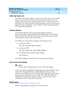 Page 446DEFINITY ECS Release 8.2
Administrator’s Guide  555-233-506  Issue 1.1
June 2000
Managing data calls 
422 Data Modules — general 
15
7400C High Speed Link
The 7400C high-speed link (HSL) is a data-service unit that allows access to DCP 
data services. It provides synchronous data transmission at speeds of 56- and 
64-Kbps and provides a link to high-speed data networks. Used for Group 4 fax 
applications that include electronic mail and messaging, and electronic storage of 
printed documents and...