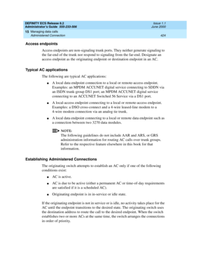 Page 448DEFINITY ECS Release 8.2
Administrator’s Guide  555-233-506  Issue 1.1
June 2000
Managing data calls 
424 Administered Connection 
15
Access endpoints
Access endpoints are non-signaling trunk ports. They neither generate signaling to 
the far-end of the trunk nor respond to signaling from the far-end. Designate an 
access endpoint as the originating endpoint or destination endpoint in an AC. 
Typical AC applications
The following are typical AC applications:
nA local data endpoint connection to a local...
