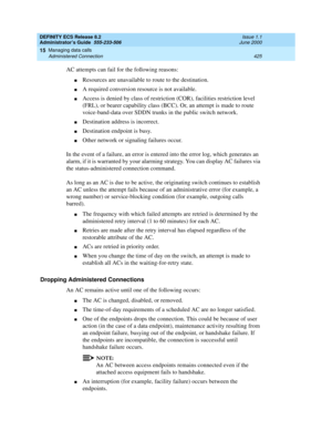Page 449DEFINITY ECS Release 8.2
Administrator’s Guide  555-233-506  Issue 1.1
June 2000
Managing data calls 
425 Administered Connection 
15
AC attempts can fail for the following reasons:
nResources are unavailable to route to the destination.
nA required conversion resource is not available.
nAccess is denied by class of restriction (COR), facilities restriction level 
(FRL), or bearer capability class (BCC). Or, an attempt is made to route 
voice-band-data over SDDN trunks in the public switch network....