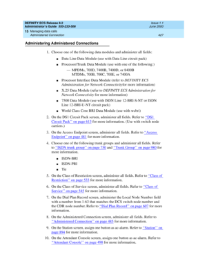 Page 451DEFINITY ECS Release 8.2
Administrator’s Guide  555-233-506  Issue 1.1
June 2000
Managing data calls 
427 Administered Connection 
15
Administering Administered Connections
1. Choose one of the following data modules and administer all fields:
nData Line Data Module (use with Data Line circuit pack)
nProcessor/Trunk Data Module (use with one of the following:)
— MPDMs, 700D, 7400B, 7400D, or 8400B
MTDMs, 700B, 700C, 700E, or 7400A
nProcessor Interface Data Module (refer to DEFINITY ECS 
Administration...