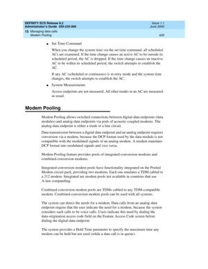 Page 453DEFINITY ECS Release 8.2
Administrator’s Guide  555-233-506  Issue 1.1
June 2000
Managing data calls 
429 Modem Pooling 
15
nSet Time Command
When you change the system time via the set time
 command, all scheduled 
ACs are examined. If the time change causes an active AC to be outside its 
scheduled period, the AC is dropped. If the time change causes an inactive 
AC to be within its scheduled period, the switch attempts to establish the 
AC.
If any AC (scheduled or continuous) is in retry mode and the...