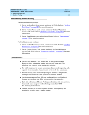 Page 454DEFINITY ECS Release 8.2
Administrator’s Guide  555-233-506  Issue 1.1
June 2000
Managing data calls 
430 Modem Pooling 
15
Administering Modem Pooling
For Integrated modem poolings:
1. On the Modem Pool Group screen, administer all fields. Refer to ‘‘
Modem 
Pool Group’’ on page 829 for more information.
2. On the Feature Access Code screen, administer the Data Origination 
Access Code field. Refer to ‘‘
Feature Access Code’’ on page 633 for more 
information.
3. On the Data Module screen, administer...