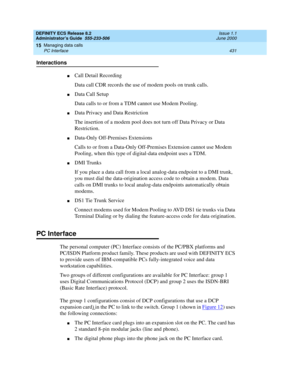 Page 455DEFINITY ECS Release 8.2
Administrator’s Guide  555-233-506  Issue 1.1
June 2000
Managing data calls 
431 PC Interface 
15
Interactions
nCall Detail Recording
Data call CDR records the use of modem pools on trunk calls.
nData Call Setup
Data calls to or from a TDM cannot use Modem Pooling.
nData Privacy and Data Restriction
The insertion of a modem pool does not turn off Data Privacy or Data 
Restriction.
nData-Only Off-Premises Extensions
Calls to or from a Data-Only Off-Premises Extension cannot use...