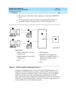 Page 456DEFINITY ECS Release 8.2
Administrator’s Guide  555-233-506  Issue 1.1
June 2000
Managing data calls 
432 PC Interface 
15
nThe line jack on the card provides a digital port connection to DEFINITY 
ECS.
nThe distance between the PC Interface card and the PBX should be no 
more than 1524m for 24-gauge wire or 1219m for 26-gauge wire.
Figure 12. DCP PC interface configuration (Group 1)
The group 2 configurations link to the switch using a PC/ISDN Interface card 
installed in the PC. This group can include...