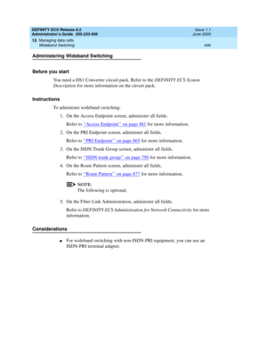 Page 470DEFINITY ECS Release 8.2
Administrator’s Guide  555-233-506  Issue 1.1
June 2000
Managing data calls 
446 Wideband Switching 
15
Administering Wideband Switching
Before you start
You need a DS1 Converter circuit pack. Refer to the DEFINITY ECS System 
Description for more information on the circuit pack.
Instructions
To administer wideband switching:
1. On the Access Endpoint screen, administer all fields. 
Refer to ‘‘
Access Endpoint’’ on page 481 for more information.
2. On the PRI Endpoint screen,...