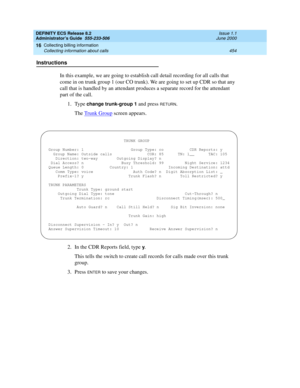 Page 478DEFINITY ECS Release 8.2
Administrator’s Guide  555-233-506  Issue 1.1
June 2000
Collecting billing information 
454 Collecting information about calls 
16
Instructions
In this example, we are going to establish call detail recording for all calls that 
come in on trunk group 1 (our CO trunk). We are going to set up CDR so that any 
call that is handled by an attendant produces a separate record for the attendant 
part of the call.
1. Type 
change trunk-group 1 and press RETURN.
The Trunk Group
 screen...