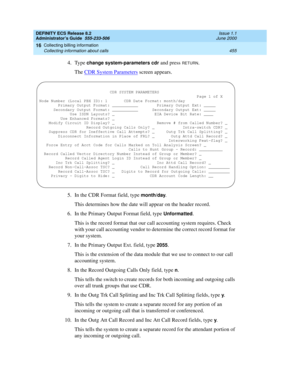 Page 479DEFINITY ECS Release 8.2
Administrator’s Guide  555-233-506  Issue 1.1
June 2000
Collecting billing information 
455 Collecting information about calls 
16
4. Type change system-parameters cdr and press RETURN.
The CDR System Parameters
 screen appears.
5. In the CDR Format field, type 
month/day.
This determines how the date will appear on the header record. 
6. In the Primary Output Format field, type 
Unformatted.
This is the record format that our call accounting system requires. Check 
with your...