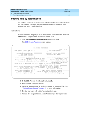 Page 482DEFINITY ECS Release 8.2
Administrator’s Guide  555-233-506  Issue 1.1
June 2000
Collecting billing information 
458 Tracking calls by account code 
16
Tracking calls by account code
You can have your users to enter account codes before they make calls. By doing 
this, you can have a record of how much time was spent on the phone doing 
business with or for a particular client. 
Instructions
In this example, we are going to set up the system to allow the user at extension 
5004 to enter a 5-digit account...