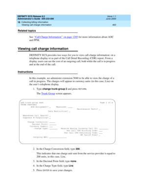 Page 487DEFINITY ECS Release 8.2
Administrator’s Guide  555-233-506  Issue 1.1
June 2000
Collecting billing information 
463 Viewing call charge information 
16
Related topics
See ‘‘
Call Charge Information’’ on page 1205 for more information about AOC 
and PPM. 
Viewing call charge information
DEFINITY ECS provides two ways for you to view call-charge information: on a 
telephone display or as part of the Call Detail Recording (CDR) report. From a 
display, users can see the cost of an outgoing call, both while...