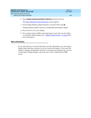 Page 488DEFINITY ECS Release 8.2
Administrator’s Guide  555-233-506  Issue 1.1
June 2000
Collecting billing information 
464 Viewing call charge information 
16
6. Type change system-parameters features and press RETURN. 
The Feature-Related System Parameters
 screen appears. 
7. In the Charge Display Update Frequency (seconds) field, type 
30. 
Frequent display updates may have considerable performance impact. 
8. Press 
ENTER to save your changes. 
9. Now assign extension 5040 a disp-chrg button to give this...