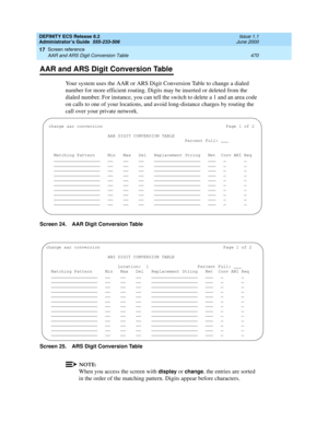 Page 494DEFINITY ECS Release 8.2
Administrator’s Guide  555-233-506  Issue 1.1
June 2000
Screen reference 
470 AAR and ARS Digit Conversion Table 
17
AAR and ARS Digit Conversion Table
Your system uses the AAR or ARS Digit Conversion Table to change a dialed 
number for more efficient routing. Digits may be inserted or deleted from the 
dialed number. For instance, you can tell the switch to delete a 1 and an area code 
on calls to one of your locations, and avoid long-distance charges by routing the 
call over...