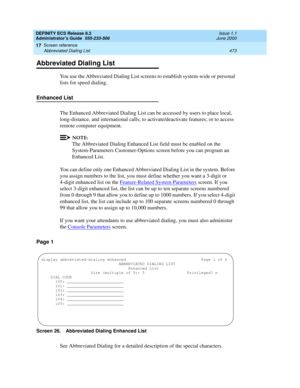 Page 497DEFINITY ECS Release 8.2
Administrator’s Guide  555-233-506  Issue 1.1
June 2000
Screen reference 
473 Abbreviated Dialing List 
17
Abbreviated Dialing List
You use the Abbreviated Dialing List screens to establish system-wide or personal 
lists for speed dialing. 
Enhanced List
The Enhanced Abbreviated Dialing List can be accessed by users to place local, 
long-distance, and international calls; to activate/deactivate features; or to access 
remote computer equipment.
NOTE:
The Abbreviated Dialing...