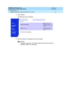 Page 51DEFINITY ECS Release 8.2
Administrator’s Guide  555-233-506  Issue 1.1
June 2000
System basics 
27 Backup via the Web interface (DEFINITY One only) 
1
4. Click Restore.
The following sc reen d isp lays:
5. After the restore is c omp leted, reb oot the system.
NOTE:
A reb oot is req uired . The restored  stations will not b e used  if the 
DEFINITY ONE is not reb ooted .  