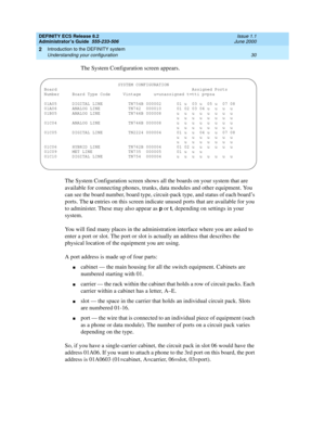 Page 54DEFINITY ECS Release 8.2
Administrator’s Guide  555-233-506  Issue 1.1
June 2000
Introduction to the DEFINITY system 
30 Understanding your configuration 
2
The System Configuration screen appears. 
The System Configuration screen shows all the boards on your system that are 
available for connecting phones, trunks, data modules and other equipment. You 
can see the board number, board type, circuit-pack type, and status of each board’s 
ports. The 
u entries on this screen indicate unused ports that are...