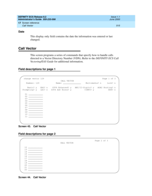 Page 539DEFINITY ECS Release 8.2
Administrator’s Guide  555-233-506  Issue 1.1
June 2000
Screen reference 
515 Call Vector 
17
Date
This display only field contains the date the information was entered or last 
changed.
Call Vector
This screen programs a series of commands that specify how to handle calls 
directed to a Vector Directory Number (VDN). Refer to the DEFINITY ECS Call 
Vectoring/EAS Guide for additional information.
Field descriptions for page 1
Screen 43. Call Vector 
Field descriptions for page 2...