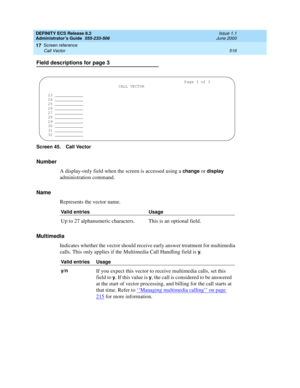 Page 540DEFINITY ECS Release 8.2
Administrator’s Guide  555-233-506  Issue 1.1
June 2000
Screen reference 
516 Call Vector 
17
Field descriptions for page 3
Screen 45. Call Vector
Number
A display-only field when the screen is accessed using a 
change or display 
administration command. 
Name
Represents the vector name. 
Multimedia
Indicates whether the vector should receive early answer treatment for multimedia 
calls. This only applies if the Multimedia Call Handling field is 
y.
Valid entries Usage
Up to 27...