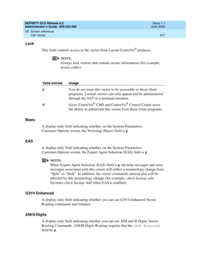 Page 541DEFINITY ECS Release 8.2
Administrator’s Guide  555-233-506  Issue 1.1
June 2000
Screen reference 
517 Call Vector 
17
Lock
This field controls access to the vector from Lucent CentreVu
® products.
NOTE:
Always lock vectors that contain secure information (for example, 
access codes).
Basic
A display-only field indicating whether, on the System-Parameters 
Customer-Options screen, the Vectoring (Basic) field is 
y.
EAS
A display-only field indicating whether, on the System-Parameters 
Customer-Options...