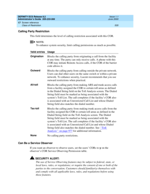 Page 559DEFINITY ECS Release 8.2
Administrator’s Guide  555-233-506  Issue 1.1
June 2000
Screen reference 
535 Class of Restriction 
17
Calling Party Restriction
This field determines the level of calling restriction associated with this COR.
NOTE:
To enhance system security, limit calling permissions as much as possible. 
Can Be a Service Observer
If you want an observer to observe users, set the users’ CORs to 
y on the 
observer’s COR Service Observing Permission table.
!SECURITY ALERT:
The use of Service...