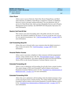 Page 571DEFINITY ECS Release 8.2
Administrator’s Guide  555-233-506  Issue 1.1
June 2000
Screen reference 
547 Class of Service 
17
Client Room 
Allows users to access Check-In, Check-Out, Room Change/Swap, and Maid 
status functions. In addition, Client Room is required at consoles or telephones 
that are to receive message-waiting notification. You can administer class of 
service for Client Room only when you have Hospitality Services and a Property 
Management System interface. See DEFINITY ECS Hospitality...