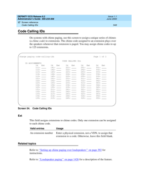 Page 573DEFINITY ECS Release 8.2
Administrator’s Guide  555-233-506  Issue 1.1
June 2000
Screen reference 
549 Code Calling IDs 
17
Code Calling IDs
On systems with chime paging, use this screen to assign a unique series of chimes 
(a chime code) to extensions. The chime code assigned to an extension plays over 
the speakers whenever that extension is paged. You may assign chime codes to up 
to 125 extensions.
Screen 54. Code Calling IDs 
Ext
This field assigns extensions to chime codes. Only one extension can...