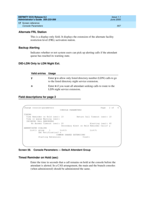 Page 581DEFINITY ECS Release 8.2
Administrator’s Guide  555-233-506  Issue 1.1
June 2000
Screen reference 
557 Console Parameters 
17
Alternate FRL Station
This is a display-only field. It displays the extension of the alternate facility 
restriction level (FRL) activation station.
Backup Alerting
Indicates whether or not system users can pick up alerting calls if the attendant 
queue has reached its warning state.
DID-LDN Only to LDN Night Ext.
Field descriptions for page 2
Screen 58. Console Parameters —...