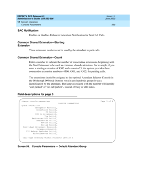 Page 583DEFINITY ECS Release 8.2
Administrator’s Guide  555-233-506  Issue 1.1
June 2000
Screen reference 
559 Console Parameters 
17
SAC Notification
Enables or disables Enhanced Attendant Notification for Send All Calls.
Common Shared Extension—Starting 
Extension
These extension numbers can be used by the attendant to park calls.
Common Shared Extension—Count
Enter a number to indicate the number of consecutive extensions, beginning with 
the Start Extension to be used as common, shared extensions. For...