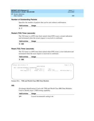 Page 623DEFINITY ECS Release 8.2
Administrator’s Guide  555-233-506  Issue 1.1
June 2000
Screen reference 
599 Data modules 
17
Number of Outstanding Packets
Specifies the number of packets that can be sent without confirmation.
Restart (T20) Timer (seconds)
The T20 timer is a DTE time-limit started when DTE issues a restart indication 
and terminated when the restart request is received or confirmed.
Reset (T22) Timer (seconds)
The T22 timer is a DTE time-limit started when DTE issues a reset indication and...