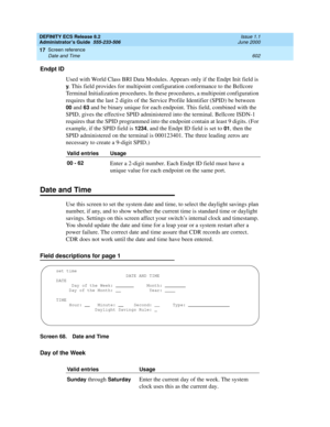 Page 626DEFINITY ECS Release 8.2
Administrator’s Guide  555-233-506  Issue 1.1
June 2000
Screen reference 
602 Date and Time 
17
Endpt ID
Used with World Class BRI Data Modules. Appears only if the Endpt Init field is 
y. This field provides for multipoint configuration conformance to the Bellcore 
Terminal Initialization procedures. In these procedures, a multipoint configuration 
requires that the last 2 digits of the Service Profile Identifier (SPID) be between 
00 and 63 and be binary unique for each...